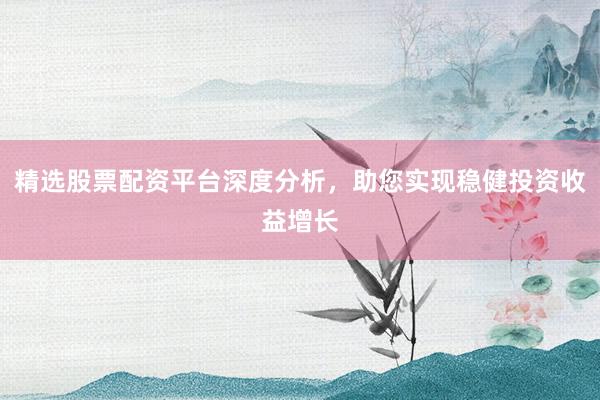 精选股票配资平台深度分析，助您实现稳健投资收益增长