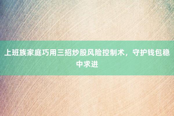 上班族家庭巧用三招炒股风险控制术，守护钱包稳中求进