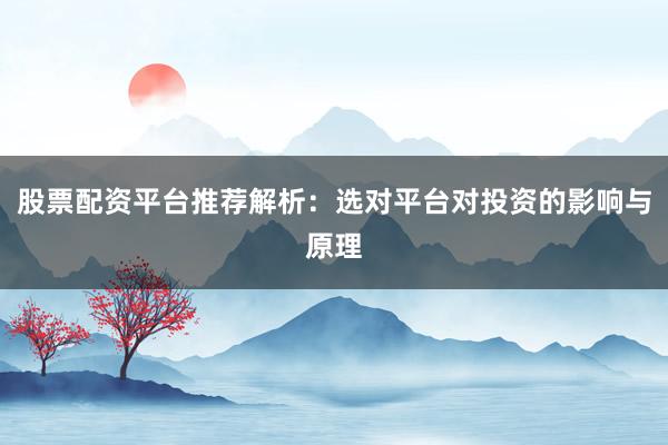 股票配资平台推荐解析：选对平台对投资的影响与原理