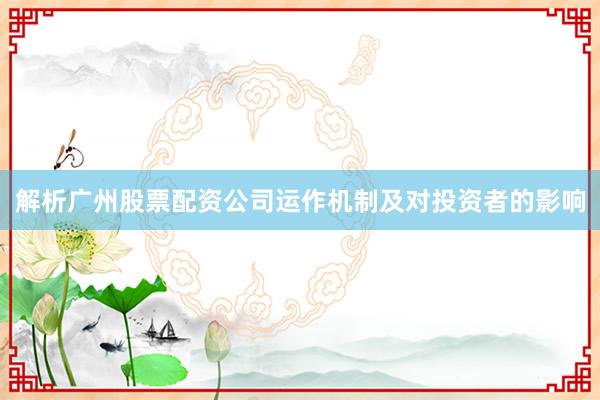 解析广州股票配资公司运作机制及对投资者的影响