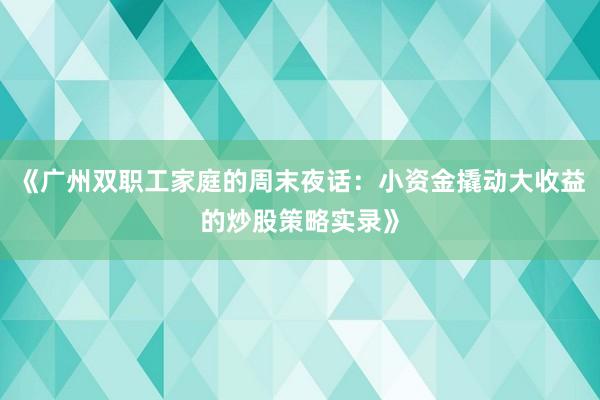 《广州双职工家庭的周末夜话：小资金撬动大收益的炒股策略实录》