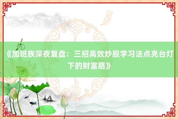 《加班族深夜复盘：三招高效炒股学习法点亮台灯下的财富路》