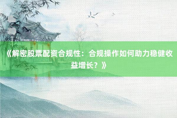 《解密股票配资合规性：合规操作如何助力稳健收益增长？》