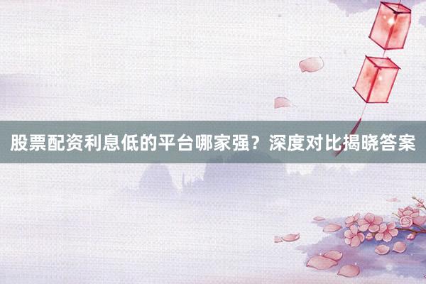 股票配资利息低的平台哪家强？深度对比揭晓答案