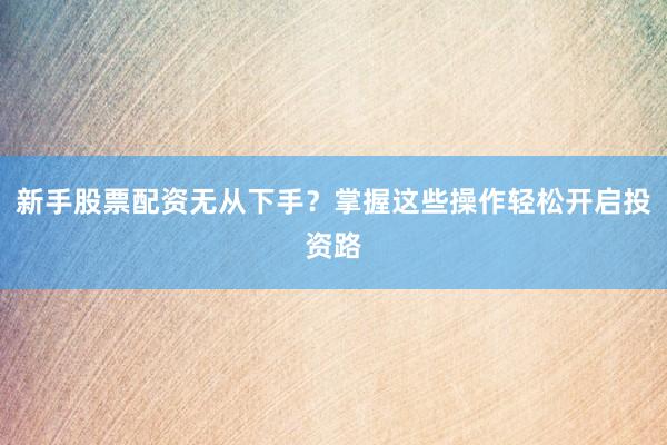 新手股票配资无从下手？掌握这些操作轻松开启投资路