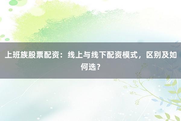 上班族股票配资：线上与线下配资模式，区别及如何选？