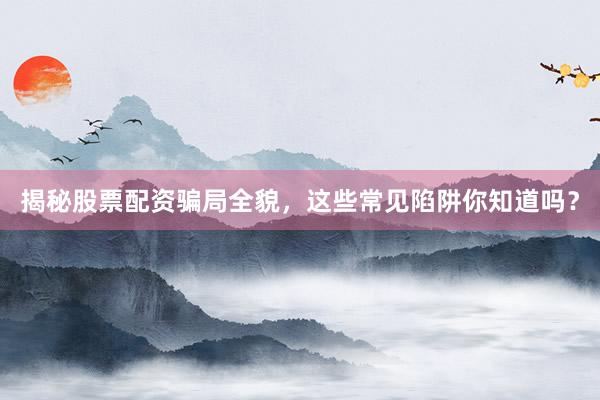 揭秘股票配资骗局全貌，这些常见陷阱你知道吗？