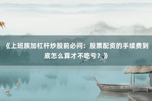 《上班族加杠杆炒股前必问：股票配资的手续费到底怎么算才不吃亏？》