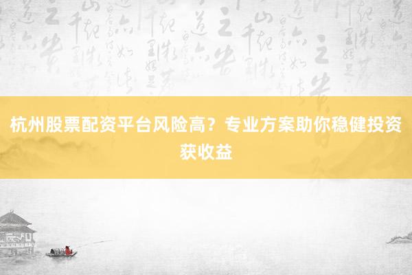 杭州股票配资平台风险高？专业方案助你稳健投资获收益