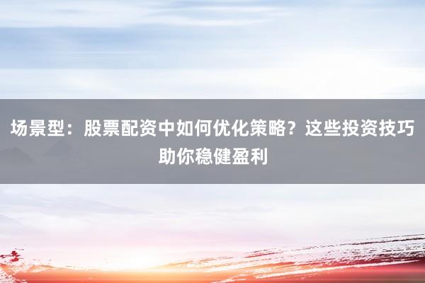 场景型：股票配资中如何优化策略？这些投资技巧助你稳健盈利
