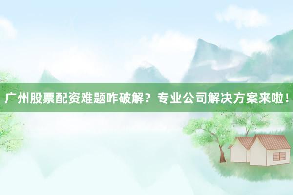 广州股票配资难题咋破解？专业公司解决方案来啦！