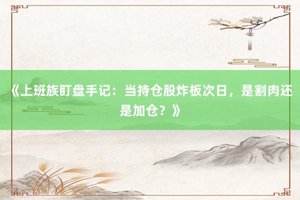 《上班族盯盘手记：当持仓股炸板次日，是割肉还是加仓？》