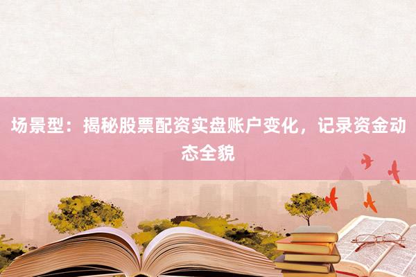 场景型：揭秘股票配资实盘账户变化，记录资金动态全貌