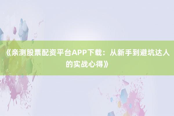 《亲测股票配资平台APP下载：从新手到避坑达人的实战心得》