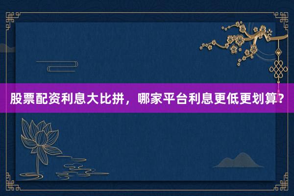 股票配资利息大比拼，哪家平台利息更低更划算？