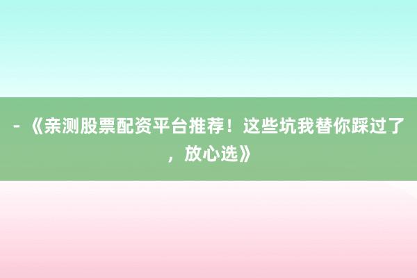 - 《亲测股票配资平台推荐！这些坑我替你踩过了，放心选》