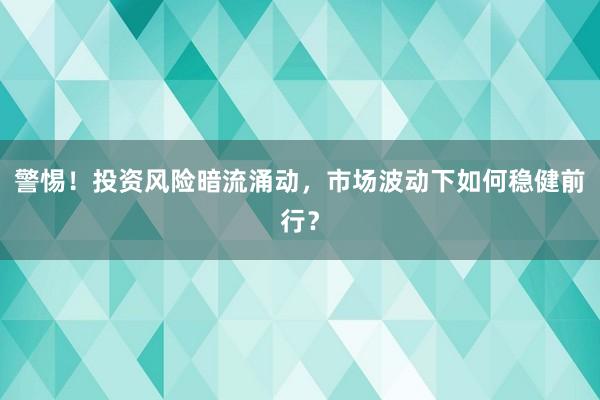 警惕！投资风险暗流涌动，市场波动下如何稳健前行？