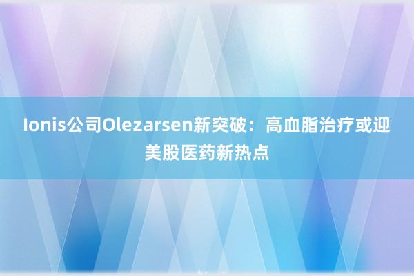 Ionis公司Olezarsen新突破：高血脂治疗或迎美股医药新热点