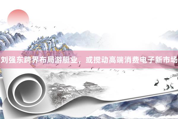 刘强东跨界布局游艇业，或搅动高端消费电子新市场