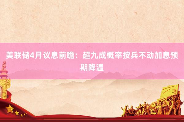 美联储4月议息前瞻：超九成概率按兵不动加息预期降温