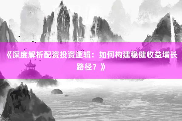《深度解析配资投资逻辑：如何构建稳健收益增长路径？》