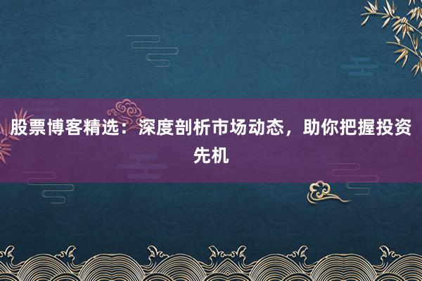 股票博客精选：深度剖析市场动态，助你把握投资先机