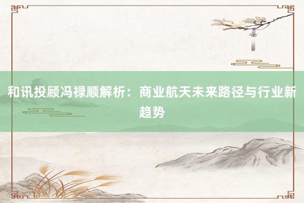 和讯投顾冯禄顺解析：商业航天未来路径与行业新趋势
