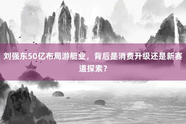刘强东50亿布局游艇业，背后是消费升级还是新赛道探索？