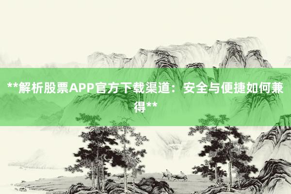 **解析股票APP官方下载渠道：安全与便捷如何兼得**