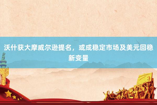 沃什获大摩威尔逊提名，或成稳定市场及美元回稳新变量