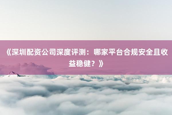 《深圳配资公司深度评测:哪家平台合规安全且收益稳健?》
