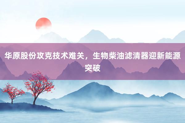 华原股份攻克技术难关,生物柴油滤清器迎新能源突破