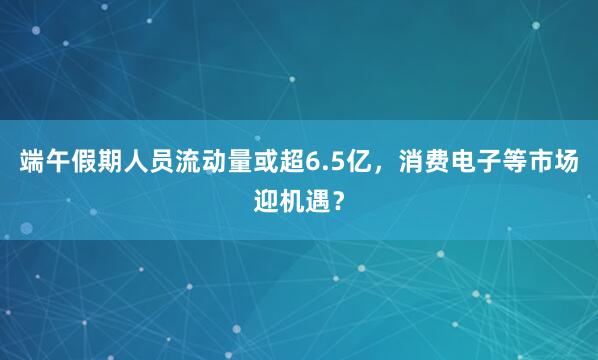 端午假期人员流动量或超6.5亿，消费电子等市场迎机遇？