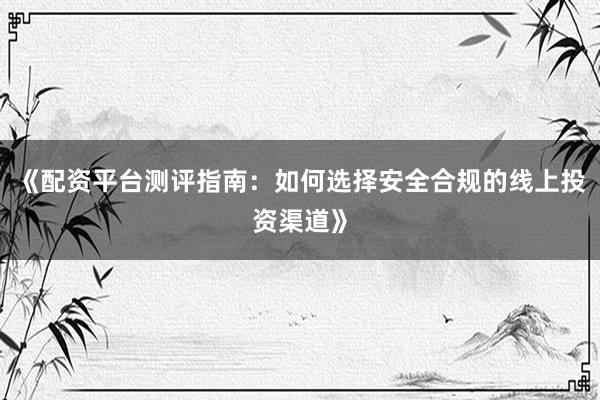 《配资平台测评指南：如何选择安全合规的线上投资渠道》