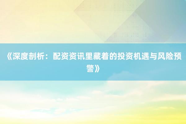 《深度剖析：配资资讯里藏着的投资机遇与风险预警》